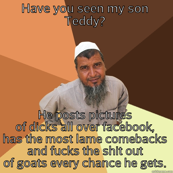 HAVE YOU SEEN MY SON TEDDY? HE POSTS PICTURES OF DICKS ALL OVER FACEBOOK, HAS THE MOST LAME COMEBACKS AND FUCKS THE SHIT OUT OF GOATS EVERY CHANCE HE GETS. Ordinary Muslim Man