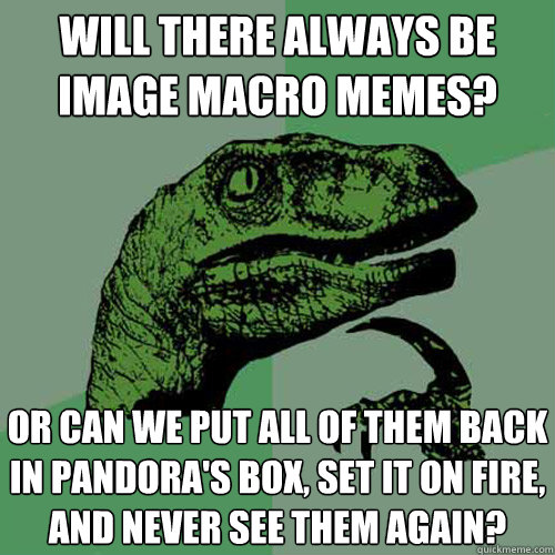 will there always be
image macro memes? or can we put all of them back in pandora's box, set it on fire, and never see them again? - will there always be
image macro memes? or can we put all of them back in pandora's box, set it on fire, and never see them again?  Philosoraptor