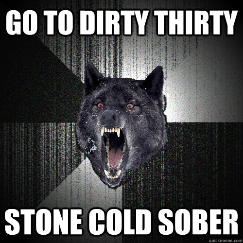 Go to dirty thirty stone cold sober  Insanity Wolf