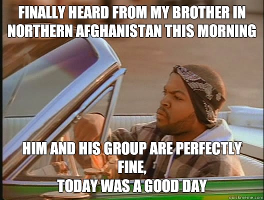 Finally heard from my brother in northern Afghanistan this morning Him and his group are perfectly fine, 
Today was a good day  today was a good day