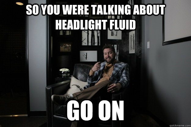 So you were talking about headlight fluid Go On  benevolent bro burnie