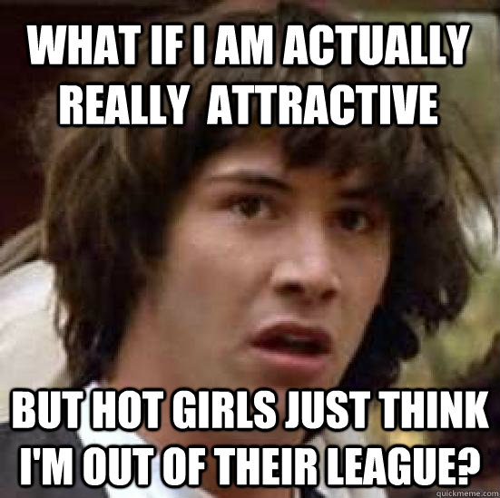 What if I am actually really  attractive But hot girls just think I'm out of their league?  conspiracy keanu