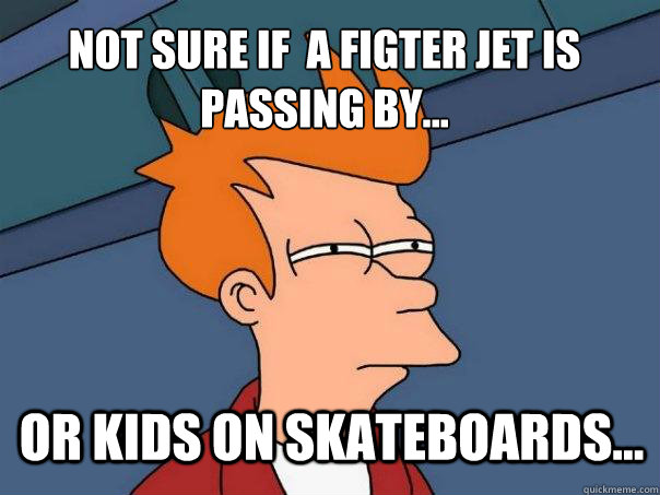 not sure if  a figter jet is passing by... or kids on skateboards...  Futurama Fry