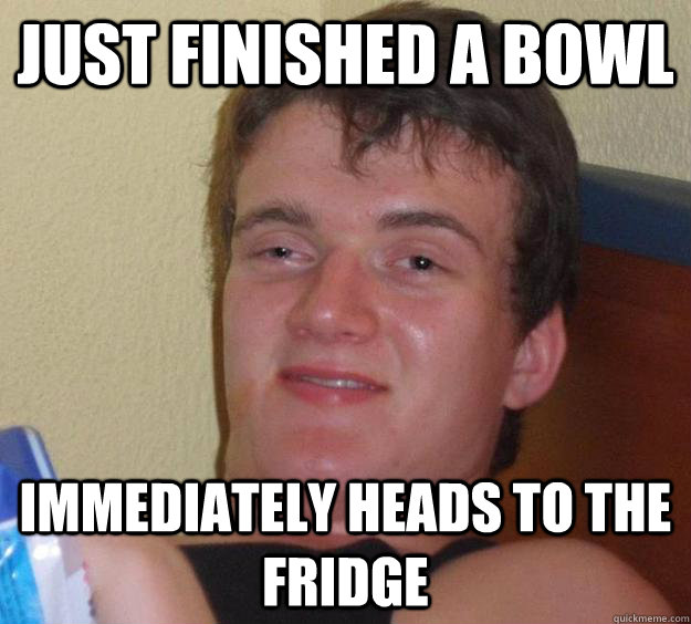 Just finished a bowl Immediately heads to the fridge  10 Guy