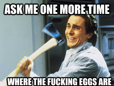 ask me one more time where the fucking eggs are   