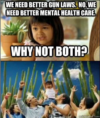 Why not both? We need better gun laws.  No, we need better mental health care.  Why not both