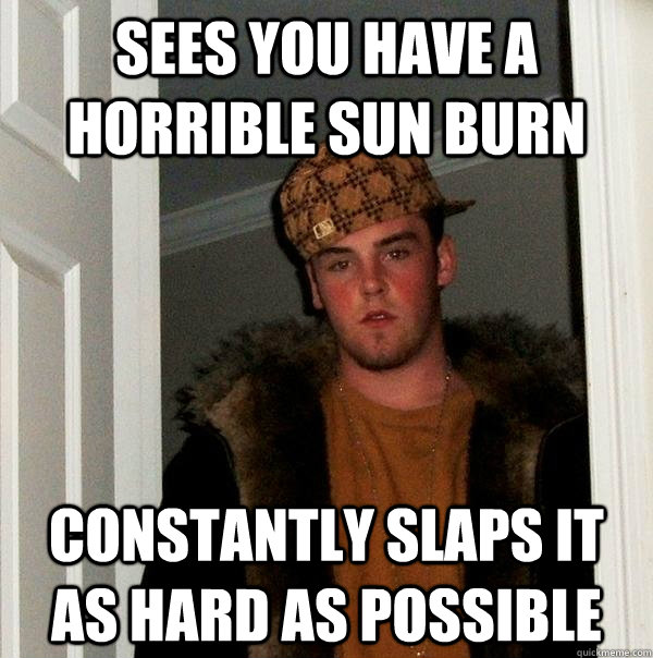 Sees you have a horrible sun burn constantly slaps it as hard as possible  Scumbag Steve