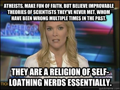 Atheists, make fun of faith, but believe improvable theories of scientists they've never met, whom have been wrong multiple times in the past. They are a religion of self-loathing nerds essentially.  Megyn Kelly