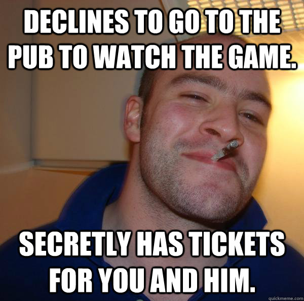 Declines to go to the pub to watch the game. secretly has tickets for you and him.  