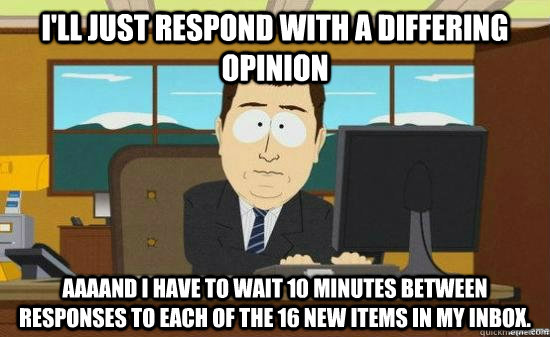 I'll just respond with a differing opinion AAAAND I have to wait 10 minutes between responses to each of the 16 new items in my inbox.  aaaand its gone