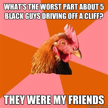 what's the worst part about 5 black guys driving off a cliff? they were my friends  Anti-Joke Chicken