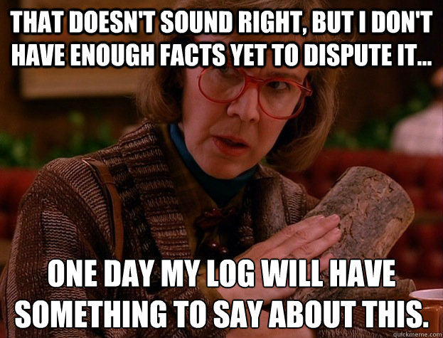 That doesn't sound right, but I don't have enough facts yet to dispute it... One day my log will have something to say about this.
  log lady lament