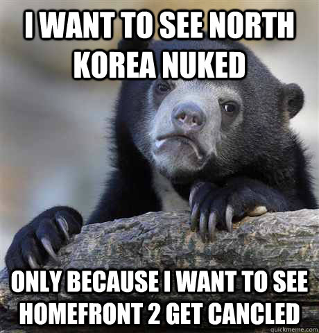 I want to see North Korea nuked only because i want to see homefront 2 get cancled  Confession Bear