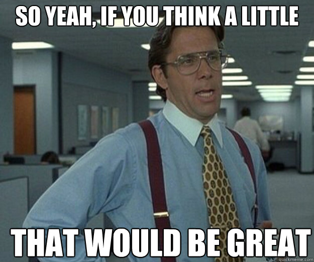 So yeah, if you think a little  THAT WOULD BE GREAT  that would be great