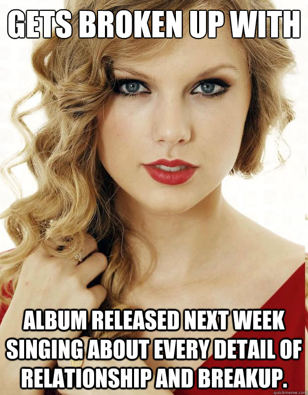 Gets broken up with Album released next week singing about every detail of relationship and breakup.  - Gets broken up with Album released next week singing about every detail of relationship and breakup.   Misc