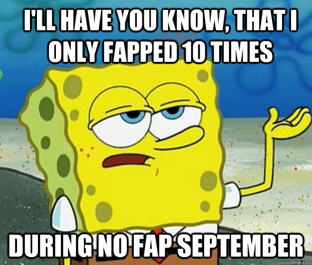 I'll have you know, That I ONLY FAPPED 10 TIMES dURING NO FAP SEPTEMBER  How tough am I