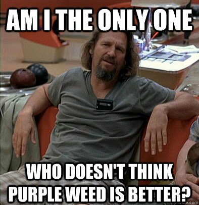 Am I the only one who doesn't think purple weed is better?  The Dude