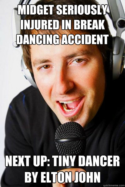 Midget seriously injured in break dancing accident Next up: Tiny Dancer by Elton John  inappropriate radio DJ