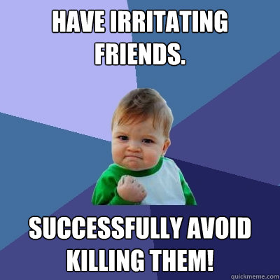 Have irritating friends. Successfully avoid killing them!  Success Kid