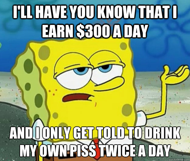 I'll have you know that i earn $300 a day And i only get told to drink my own piss twice a day  Tough Spongebob