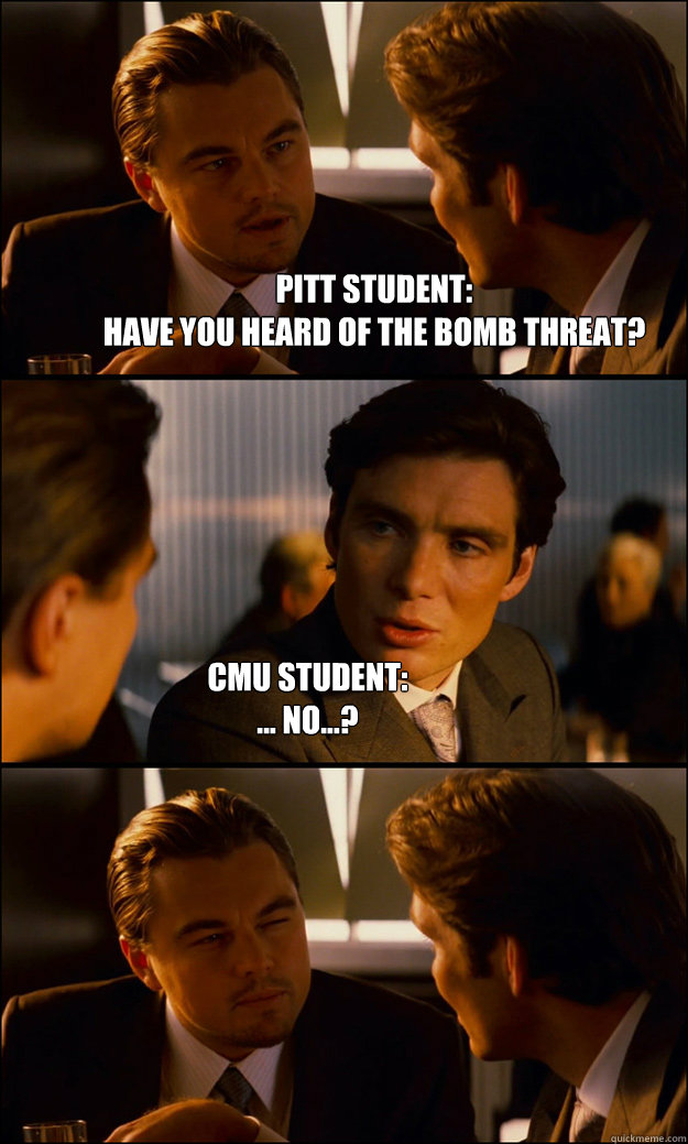 PITT STUDENT: 
HAVE YOU HEARD OF THE BOMB THREAT? CMU STUDENT: 
... NO...?  Inception