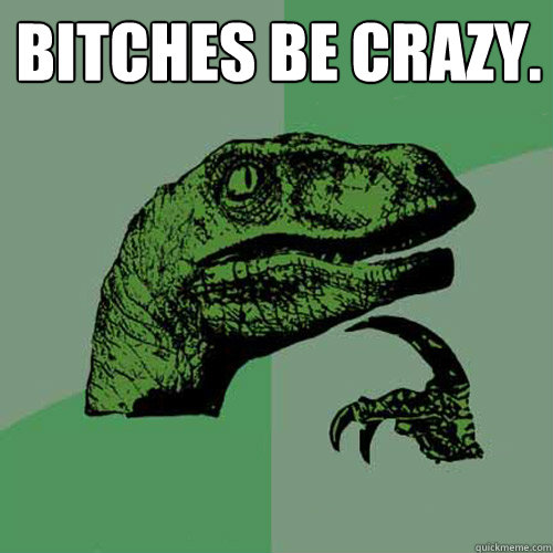 Bitches be crazy.   Philosoraptor