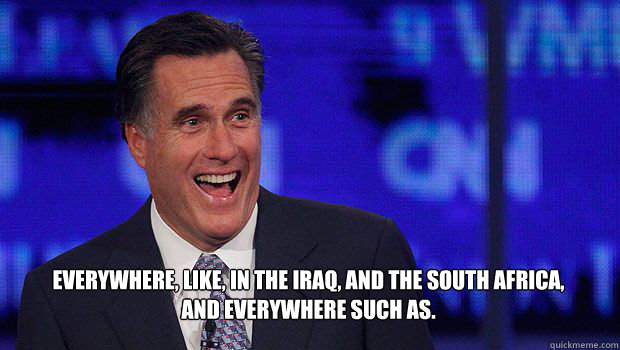 Everywhere, like, in the Iraq, and the South Africa, and everywhere such as. - Everywhere, like, in the Iraq, and the South Africa, and everywhere such as.  Laughing Romney