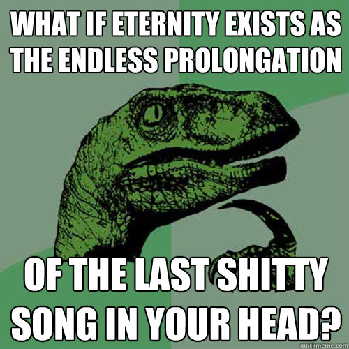 What if eternity exists as the endless prolongation of the last shitty song in your head?  Philosoraptor