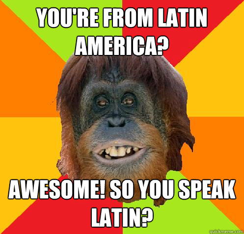 You're from Latin America? Awesome! so you speak latin?  Culturally Oblivious Orangutan