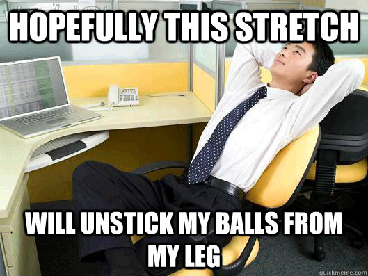 hopefully this stretch will unstick my balls from my leg  Office Thoughts