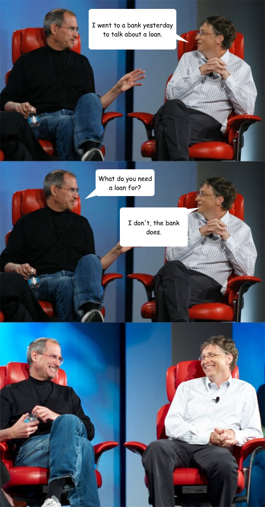 I went to a bank yesterday to talk about a loan. What do you need a loan for? I don't, the bank does.  Steve Jobs vs Bill Gates