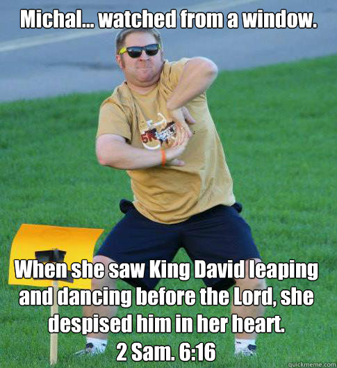 Michal... watched from a window.
 When she saw King David leaping and dancing before the Lord, she despised him in her heart. 2 Sam. 6:16  