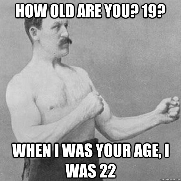 How old are you? 19? when i was your age, i was 22  overly manly man