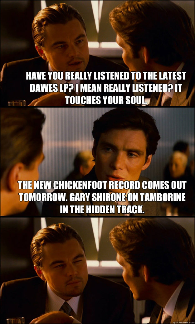 Have you really listened to the latest Dawes LP? I mean REALLY listened? It touches your soul. The new Chickenfoot record comes out tomorrow. Gary Shirone on tamborine in the hidden track.  - Have you really listened to the latest Dawes LP? I mean REALLY listened? It touches your soul. The new Chickenfoot record comes out tomorrow. Gary Shirone on tamborine in the hidden track.   Inception