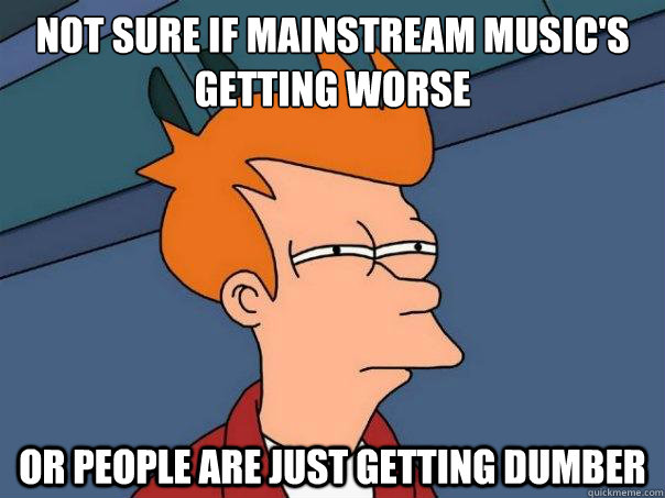 Not Sure if mainstream music's getting worse or people are just getting dumber  Futurama Fry