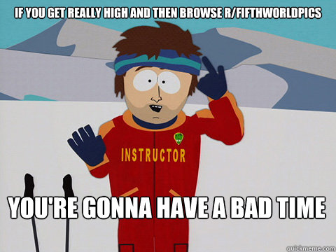 If you get really high and then browse r/fifthworldpics You're gonna have a bad time  Bad Time