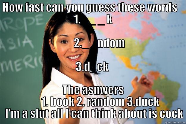  HOW FAST CAN YOU GUESS THESE WORDS                                       1._ _ _ K                                                                                                                                                              2._ _NDOM       THE ASNWERS            1. BOOK 2. RANDOM 3.DUCK      I'M A SLUT ALL I CAN THINK ABOUT IS COCK Unhelpful High School Teacher