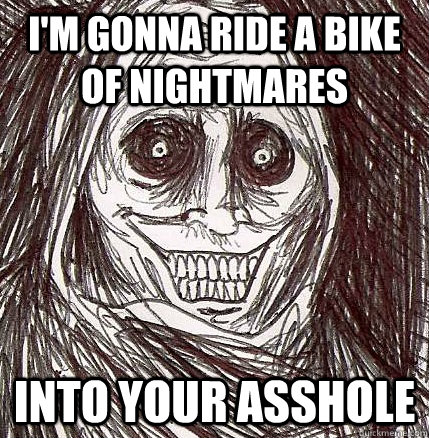 I'm gonna ride a bike of nightmares INTO YOUR ASSHOLE - I'm gonna ride a bike of nightmares INTO YOUR ASSHOLE  Horrifying Houseguest