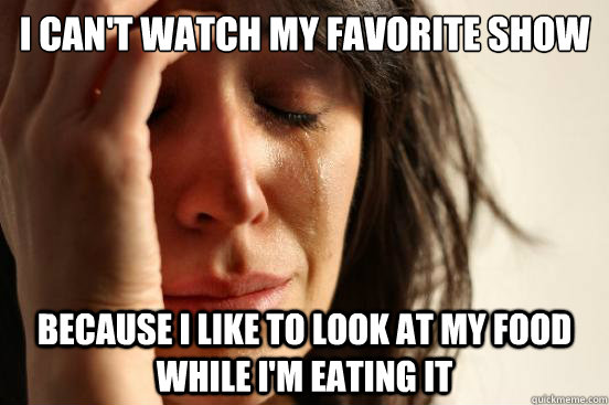 I can't watch my favorite show Because I like to look at my food while I'm eating it  First World Problems