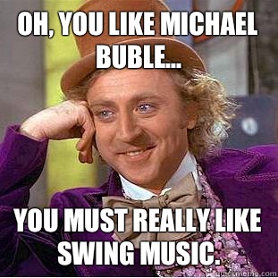 Oh, you like Michael Buble... You must really like swing music.  Condescending Wonka