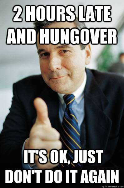 2 hours late and hungover  it's ok, just don't do it again  Good Guy Boss