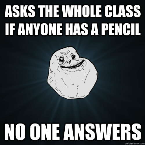 asks the whole class if anyone has a pencil no one answers  Forever Alone