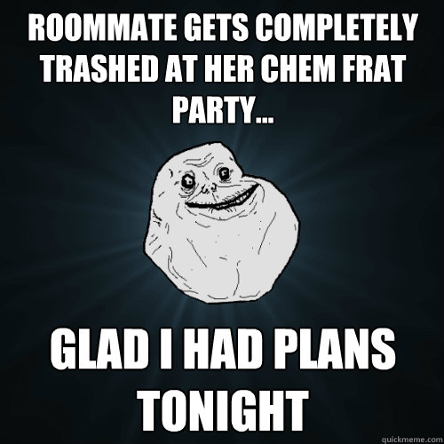 Roommate gets completely trashed at Her Chem Frat Party... glad I had plans tonight  Forever Alone