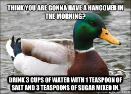 Think you are gonna have a hangover in the morning?
 Drink 3 cups of water with 1 teaspoon of salt and 3 teaspoons of sugar mixed in. - Think you are gonna have a hangover in the morning?
 Drink 3 cups of water with 1 teaspoon of salt and 3 teaspoons of sugar mixed in.  Good Advice Duck