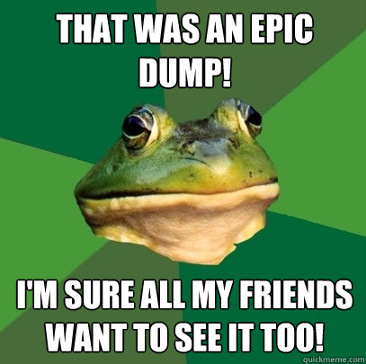 that was an epic dump! i'm sure all my friends want to see it too!  Foul Bachelor Frog