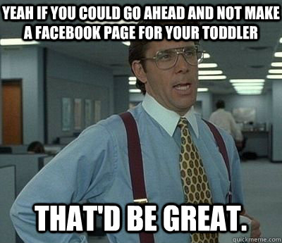 Yeah if you could go ahead and not make a facebook page for your toddler That'd be great.  Bill lumberg