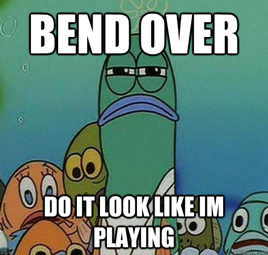 bend over do it look like im playing  Serious fish SpongeBob