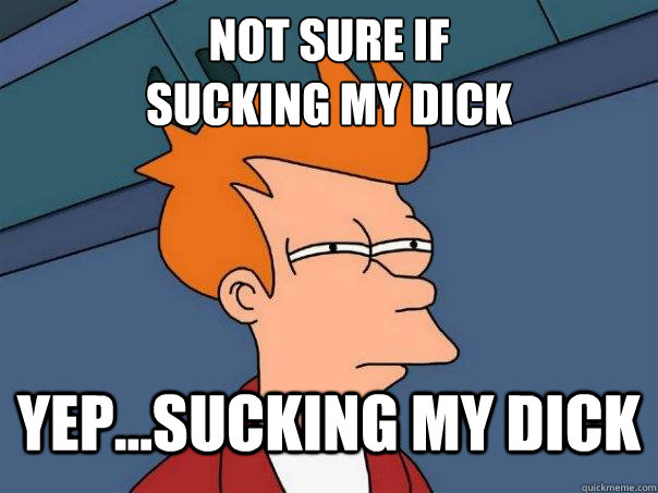 Not sure if 
sucking my dick Yep...Sucking my dick  Futurama Fry