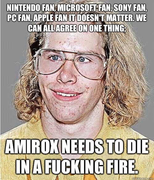 Nintendo fan, Microsoft fan, Sony fan, PC fan, Apple fan it doesn't matter. We can all agree on one thing; Amirox needs to die in a fucking fire.  NeoGAF Asshole