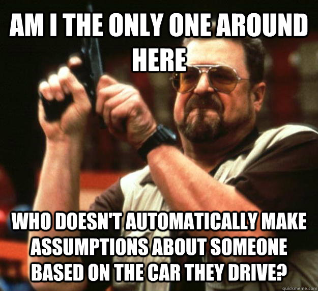 AM I THE ONLY ONE AROUND HERE Who doesn't automatically make assumptions about someone based on the car they drive?  Angry Walter